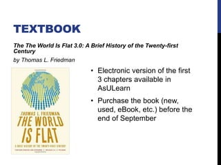 TEXTBOOK
The The World Is Flat 3.0: A Brief History of the Twenty-first
Century
by Thomas L. Friedman
• Electronic version of the first
3 chapters available in
AsULearn
• Purchase the book (new,
used, eBook, etc.) before the
end of September
 