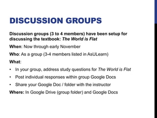 DISCUSSION GROUPS
Discussion groups (3 to 4 members) have been setup for
discussing the textbook: The World is Flat
When: Now through early November
Who: As a group (3-4 members listed in AsULearn)
What:
• In your group, address study questions for The World is Flat
• Post individual responses within group Google Docs
• Share your Google Doc / folder with the instructor
Where: In Google Drive (group folder) and Google Docs
 