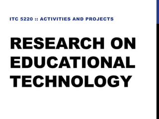 RESEARCH ON
EDUCATIONAL
TECHNOLOGY
ITC 5220 :: ACTIVITIES AND PROJECTS
 