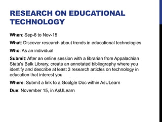 RESEARCH ON EDUCATIONAL
TECHNOLOGY
When: Sep-8 to Nov-15
What: Discover research about trends in educational technologies
Who: As an individual
Submit: After an online session with a librarian from Appalachian
State's Belk Library, create an annotated bibliography where you
identify and describe at least 3 research articles on technology in
education that interest you.
Where: Submit a link to a Goolgle Doc within AsULearn
Due: November 15, in AsULearn
 