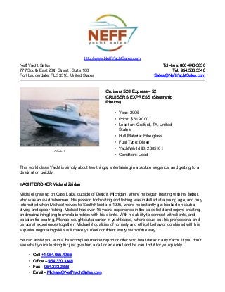 Neff Yacht Sales
777 South East 20th Street , Suite 100
Fort Lauderdale, FL 33316, United States
Toll-free: 866-440-3836Toll-free: 866-440-3836
Tel: 954.530.3348Tel: 954.530.3348
Sales@NeffYachtSales.comSales@NeffYachtSales.com
Photo 1
Cruisers 520 ExpressCruisers 520 Express– 52– 52
CRUISERS EXPRESS (SistershipCRUISERS EXPRESS (Sistership
Photos)Photos)
• Year: 2006
• Price: $ 619,000
• Location: Graford, TX, United
States
• Hull Material: Fiberglass
• Fuel Type: Diesel
• YachtWorld ID: 2305161
• Condition: Used
http://www.NeffYachtSales.com
This world class Yacht is simply about two things; entertaining in absolute elegance, and getting to a
destination quickly.
YACHT BROKER Michael ZaidanYACHT BROKER Michael Zaidan
Michael grew up on Cass Lake, outside of Detroit, Michigan, where he began boating with his father,
who was an avid fisherman. His passion for boating and fishing was installed at a young age, and only
intensified when Michael moved to South Florida in 1995, where he instantly got hooked on scuba
diving and spear fishing. Michael has over 15 years’ experience in the sales field and enjoys creating
and maintaining long term relationships with his clients. With his ability to connect with clients, and
passion for boating, Michael sought out a career in yacht sales, where could put his professional and
personal experiences together. Michaels' qualities of honesty and ethical behavior combined with his
superior negotiating skills will make you feel confident every step of the way.
He can assist you with a free complete market report or offer sold boat data on any Yacht. If you don’t
see what you’re looking for just give him a call or an email and he can find it for you quickly.
• CellCell +1.954.655.4955+1.954.655.4955
• Office –Office – 954.330.3348954.330.3348
• Fax –Fax – 954.333.2636954.333.2636
• Email -Email - Michael@NeffYachtSales.comMichael@NeffYachtSales.com
 