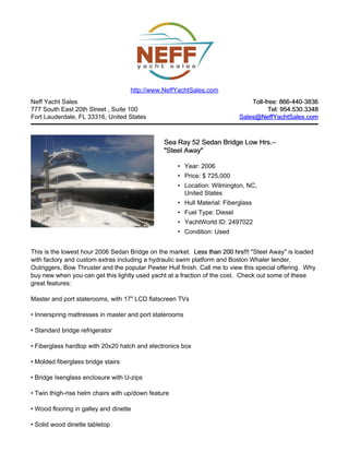 Neff Yacht Sales
777 South East 20th Street , Suite 100
Fort Lauderdale, FL 33316, United States
Toll-free: 866-440-3836Toll-free: 866-440-3836
Tel: 954.530.3348Tel: 954.530.3348
Sales@NeffYachtSales.comSales@NeffYachtSales.com
Sea Ray 52 Sedan Bridge Low Hrs.Sea Ray 52 Sedan Bridge Low Hrs.––
"Steel Away""Steel Away"
• Year: 2006
• Price: $ 725,000
• Location: Wilmington, NC,
United States
• Hull Material: Fiberglass
• Fuel Type: Diesel
• YachtWorld ID: 2497022
• Condition: Used
http://www.NeffYachtSales.com
This is the lowest hour 2006 Sedan Bridge on the market. Less than 200 hrs!!!Less than 200 hrs!!! "Steel Away" is loaded
with factory and custom extras including a hydraulic swim platform and Boston Whaler tender,
Outriggers, Bow Thruster and the popular Pewter Hull finish. Call me to view this special offering. Why
buy new when you can get this lightly used yacht at a fraction of the cost. Check out some of these
great features:
Master and port staterooms, with 17" LCD flatscreen TVs
• Innerspring mattresses in master and port staterooms
• Standard bridge refrigerator
• Fiberglass hardtop with 20x20 hatch and electronics box
• Molded fiberglass bridge stairs
• Bridge Isenglass enclosure with U-zips
• Twin thigh-rise helm chairs with up/down feature
• Wood flooring in galley and dinette
• Solid wood dinette tabletop
 