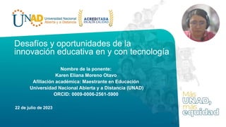Desafíos y oportunidades de la
innovación educativa en y con tecnología
Nombre de la ponente:
Karen Eliana Moreno Otavo
Afiliación académica: Maestrante en Educación
Universidad Nacional Abierta y a Distancia (UNAD)
ORCID: 0009-0006-2561-5900
22 de julio de 2023
 