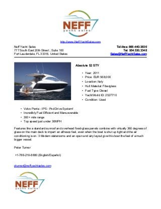 Neff Yacht Sales
777 South East 20th Street , Suite 100
Fort Lauderdale, FL 33316, United States
Toll-free: 866-440-3836Toll-free: 866-440-3836
Tel: 954.530.3348Tel: 954.530.3348
Sales@NeffYachtSales.comSales@NeffYachtSales.com
Absolute 52 STYAbsolute 52 STY
• Year: 2011
• Price: EUR 568,000
• Location: Italy
• Hull Material: Fiberglass
• Fuel Type: Diesel
• YachtWorld ID: 2527710
• Condition: Used
http://www.NeffYachtSales.com
• Volvo Penta - IPS - Pod Drive System!
• Incredibly Fuel Efficient and Manueverable
• 300+ mile range
• Top speed just under 30MPH
Features like a standard sunroof and overhead fixed-glass panels combine with virtually 360 degrees of
glass on the main deck to impart an alfresco feel, even when the boat is shut up tight and the air
conditioning is on. 3 Modern staterooms and an open and airy layout give this boat the feel of a much
bigger vessel.
Peter Turner
+1-786-210-8880 (English/Español)
pturner@neffyachtsales.com
 