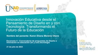 Innovación Educativa desde el
Pensamiento de Diseño en y con
Tecnología: Transformando el
Futuro de la Educación
Nombre del ponente: Karen Eliana Moreno Otavo
Escenario 5 - Convocatoria de propuestas de Diseño e
innovación en educación (en y con) tecnología
21 de julio de 2023
 