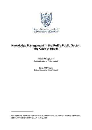 Knowledge Management in the UAE’s Public Sector:
The Case of Dubai1
Mhamed Biygautane
Dubai School of Government
Khalid Al-Yahya
Dubai School of Government
This paper was presented by Mhamed Biygautane at the Gulf Research Meeting Conference
at the University of Cambridge, UK on July 2011.
 