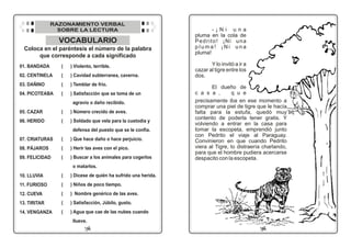09
16
VOCABULARIO
Coloca en el paréntesis el número de la palabra
que corresponde a cada significado
01. BANDADA
02. CENTINELA
03. DAÑINO
04. PICOTEABA
05. CAZAR
06. HERIDO
07. CRIATURAS
08. PÁJAROS
09. FELICIDAD
10. LLUVIA
11. FURIOSO
12. CUEVA
13. TIRITAR
14. VENGANZA
( ) Violento, terrible.
( ) Cavidad subterranea, caverna.
( ) Temblar de frío.
( ) Satisfacción que se toma de un
agravio o daño recibido.
( ) Número crecido de aves.
( ) Soldado que vela para la custodia y
defensa del puesto que se le confía.
( ) Que hace daño o hace perjuicio.
( ) Herir las aves con el pico.
( ) Buscar a los animales para cogerlos
o matarlos.
( ) Dícese de quién ha sufrido una herida.
( ) Niños de poco tiempo.
( ) Nombre genérico de las aves.
( ) Satisfacción, Júbilo, gusto.
( ) Agua que cae de las nubes cuando
llueve.
RAZONAMIENTO VERBAL
SOBRE LA LECTURA - ¡ N i u n a
pluma en la cola de
Pedrito! ¡Ni una
p l u m a ! ¡ N i u n a
pluma!
Y lo invitó a ir a
cazar al tigre entre los
dos.
El dueño de
c a s a , q u e
precisamente iba en ese momento a
comprar una piel de tigre que le hacía
falta para la estufa, quedó muy
contento de poderla tener gratis. Y
volviendo a entrar en la casa para
tomar la escopeta, emprendió junto
con Pedrito el viaje al Paraguay.
Convinieron en que cuando Pedrito
viera al Tigre, lo distraería charlando,
para que el hombre pudiera acercarse
despacito con la escopeta.
 