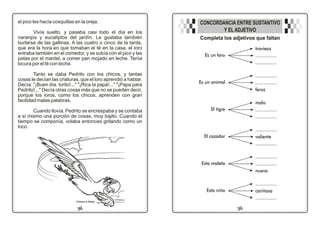 el pico les hacía cosquillas en la oreja.
Vivía suelto, y pasaba casi todo el día en los
naranjos y eucaliptos del jardín. Le gustaba también
burlarse de las gallinas. A las cuatro o cinco de la tarde,
que era la hora en que tomaban el té en la casa, el loro
entraba también en el comedor, y se subía con el pico y las
patas por el mantel, a comer pan mojado en leche. Tenía
locura por el té con leche.
Tanto se daba Pedrito con los chicos, y tantas
cosas le decían las criaturas, que el loro aprendió a hablar.
Decía: "¡Buen día. lorito!..." "¡Rica la papa!..." "¡Papa para
Pedrito!..." Decía otras cosas más que no se pueden decir,
porque los loros, como los chicos, aprenden con gran
facilidad malas palabras.
Cuando llovía, Pedrito se encrespaba y se contaba
a sí mismo una porción de cosas, muy bajito. Cuando el
tiempo se componía, volaba entonces gritando como un
loco.
23
02
Es un loro
Completa los adjetivos que faltan
CONCORDANCIA ENTRE SUSTANTIVO
Y EL ADJETIVO
Colorea el dibujo
travieso
................
................
Es un animal
................
................
feroz
El tigre
malo
................
................
El cazador
................
valiente
................
Esta maleta
................
................
nueva
Esta niña
................
cariñosa
................
 