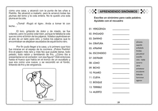 como una casa, y alcanzó con la punta de las uñas a
Pedrito. No alcanzó a matarlo, pero le arrancó todas las
plumas del lomo y la cola entera. No le quedó una sola
pluma en la cola.
-¡Tomá! -Rugió el tigre-. Anda a tomar té con
leche...
El loro, gritando de dolor y de miedo, se fue
volando, pero no podía volar bien, porque le faltaba la cola
que es como el timón de los pájaros. Volaba cayéndose en
el aire de un lado para otro, y todos los pájaros que lo
encontraban se alejaban asustados de aquel bicho raro.
Por fin pudo llegar a la casa, y lo primero que hizo
fue mirarse en el espejo de la cocinera. ¡Pobre Pedrito!
Era el pájaro más raro y más feo que puede darse, todo
pelado, todo rabón y temblando de frío. ¿Cómo iba a
presentarse en el comedor; con esa figura? Voló entonces
hasta el hueco que había en el tronco de un eucalipto y
que era como una cueva, y se escondió en el fondo,
tiritando de frío y de vergüenza.
19
06
Colorea el dibujo
APRENDIENDO SINÓNIMOS
Escribe un sinónimo para cada palabra.
Ayúdate con el recuadro
01. VERGÜENZA
02. ENOJADO
03. DAÑINO
04. CRIATURA
05. ATRAPAR
06. ESCONDIDO
07. DISTRAER
08. LOMO
09. BICHO
10. PÁJARO
11. CUEVA
12. BOSQUE
13. TERRIBLE
14. MUERTO
_______________________
_______________________
_______________________
_______________________
_______________________
_______________________
_______________________
_______________________
_______________________
_______________________
_______________________
_______________________
_______________________
_______________________
alimaña
espalda
enfadado
timidez
perjudicial
avecilla
niño - bebé
caverna
selva
entretener
encubierto
fallecido
horroroso
agarrar
 