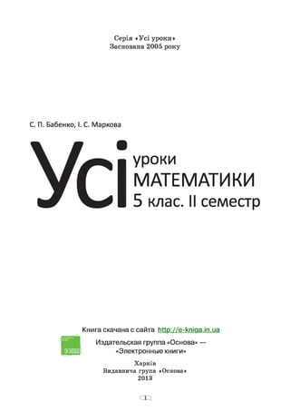 Серія «Усі уроки»
Заснована 2005 року
С. П. Бабенко, І. С. Маркова
уроки
МАТЕМАТИКИ
5 клас. II семестр
Книга скачана с сайта http://e-kniaa.in.ua
Издательская группа «Основа» —
«Электронные книги»
Харків
Видавнича група «Основа»
2013
 