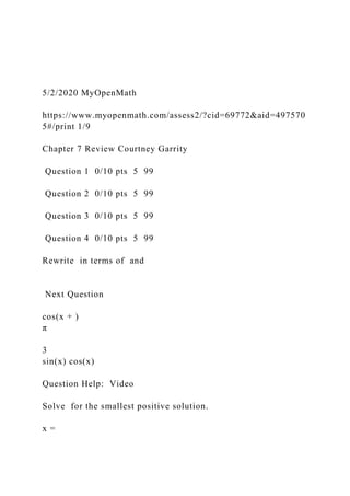 5/2/2020 MyOpenMath
https://www.myopenmath.com/assess2/?cid=69772&aid=497570
5#/print 1/9
Chapter 7 Review Courtney Garrity
Question 1 0/10 pts 5 99
Question 2 0/10 pts 5 99
Question 3 0/10 pts 5 99
Question 4 0/10 pts 5 99
Rewrite in terms of and
Next Question
cos(x + )
π
3
sin(x) cos(x)
Question Help: Video
Solve for the smallest positive solution.
x =
 
