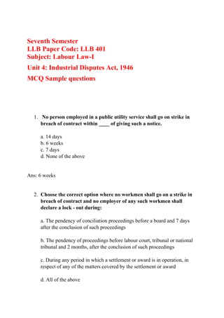 Seventh Semester
LLB Paper Code: LLB 401
Subject: Labour Law-I
Unit 4: Industrial Disputes Act, 1946
MCQ Sample questions
1. No person employed in a public utility service shall go on strike in
breach of contract within ____ of giving such a notice.
a. 14 days
b. 6 weeks
c. 7 days
d. None of the above
Ans: 6 weeks
2. Choose the correct option where no workmen shall go on a strike in
breach of contract and no employer of any such workmen shall
declare a lock - out during:
a. The pendency of conciliation proceedings before a board and 7 days
after the conclusion of such proceedings
b. The pendency of proceedings before labour court, tribunal or national
tribunal and 2 months, after the conclusion of such proceedings
c. During any period in which a settlement or award is in operation, in
respect of any of the matters covered by the settlement or award
d. All of the above
 