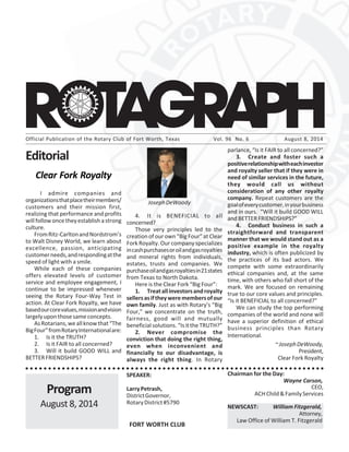 Official Publication of the Rotary Club of Fort Worth, Texas Vol. 96 No. 6 August 8, 2014
○ ○ ○ ○ ○ ○ ○ ○ ○ ○ ○ ○ ○ ○ ○ ○ ○ ○ ○ ○ ○ ○ ○ ○ ○ ○ ○ ○ ○ ○ ○ ○ ○ ○ ○ ○ ○ ○ ○ ○ ○ ○ ○ ○ ○ ○ ○ ○ ○ ○ ○ ○ ○ ○ ○ ○ ○ ○ ○ ○ ○ ○ ○ ○ ○ ○
Editorial
Program
August 8, 2014
FORT WORTH CLUB
SPEAKER:
LarryPetrash,
DistrictGovernor,
RotaryDistrict#5790
Chairman for the Day:
Wayne Carson,
CEO,
ACHChild&FamilyServices
NEWSCAST: William Fitzgerald,
Attorney,
Law Office of William T. Fitzgerald
Clear Fork Royalty
I admire companies and
organizationsthatplacetheirmembers/
customers and their mission first,
realizing that performance and profits
willfollowoncetheyestablishastrong
culture.
FromRitz-CarltonandNordstrom’s
to Walt Disney World, we learn about
excellence, passion, anticipating
customerneeds,andrespondingatthe
speed of light with a smile.
While each of these companies
offers elevated levels of customer
service and employee engagement, I
continue to be impressed whenever
seeing the Rotary Four-Way Test in
action. At Clear Fork Royalty, we have
basedourcorevalues,missionandvision
largelyuponthosesameconcepts.
AsRotarians,weallknowthat“The
BigFour”fromRotaryInternationalare:
1. Is it the TRUTH?
2. Is it FAIR to all concerned?
3. Will it build GOOD WILL and
BETTERFRIENDSHIPS?
JosephDeWoody
4. It is BENEFICIAL to all
concerned?
Those very principles led to the
creation of our own “Big Four” at Clear
Fork Royalty. Our company specializes
incashpurchasesoroilandgasroyalties
and mineral rights from individuals,
estates, trusts and companies. We
purchaseoilandgasroyaltiesin21states
from Texas to North Dakota.
Here is the Clear Fork “Big Four”:
1. Treatallinvestorsandroyalty
sellersasiftheyweremembersofour
own family. Just as with Rotary’s “Big
Four,” we concentrate on the truth,
fairness, good will and mutually
beneficial solutions. “Is it the TRUTH?”
2. Never compromise the
conviction that doing the right thing,
even when inconvenient and
financially to our disadvantage, is
always the right thing. In Rotary
parlance, “Is it FAIR to all concerned?”
3. Create and foster such a
positiverelationshipwitheachinvestor
and royalty seller that if they were in
need of similar services in the future,
they would call us without
consideration of any other royalty
company. Repeat customers are the
goalofeverycustomer,inyourbusiness
and in ours. “Will it build GOOD WILL
and BETTER FRIENDSHIPS?”
4. Conduct business in such a
straightforward and transparent
manner that we would stand out as a
positive example in the royalty
industry, which is often publicized by
the practices of its bad actors. We
compete with some extraordinarily
ethical companies and, at the same
time, with others who fall short of the
mark. We are focused on remaining
true to our core values and principles.
“Is it BENEFICIAL to all concerned?”
We can study the top performing
companies of the world and none will
have a superior definition of ethical
business principles than Rotary
International.
~JosephDeWoody,
President,
Clear Fork Royalty
 