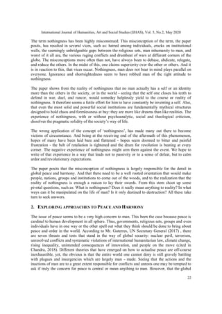 International Journal of Humanities, Art and Social Studies (IJHAS), Vol. 5, No.2, May 2020
22
The term nothingness has been highly misconstrued. This misconception of the term, the paper
posits, has resulted in several vices, such as: hatred among individuals, cracks on institutional
walls, the seemingly unbridgeable gaps between the religious sets, man inhumanity to man, and
worst of it all are, the various raging conflicts and drumbeat of wars at different corners of the
globe. The misconceptions more often than not, have always been to debase, abdicate, relegate,
and reduce the others. In the midst of this, one claims superiority over the other or others. And it
is in reaction to this, that vices occur. Nothingness, man does not bear in mind plays parallel on
everyone. Ignorance and shortsightedness seem to have robbed man of the right attitude to
nothingness.
The paper shows from the reality of nothingness that no man actually has a self or an identity
more than the others in the society, or in the world - seeing that the self one closes his teeth to
defend in war, duel, and rancor, would someday helplessly yield to the course or reality of
nothingness. It therefore seems a futile effort for him to have constantly be inventing a self. Also,
that even the most solid and powerful social institutions are fundamentally mythical structures
designed to hold chaos and formlessness at bay: they are more like dreams than like realities. The
experience of nothingness, with or without psychoanalytic, social and theological criticism,
dissolves the pragmatic solidity of the society’s way of life.
The wrong application of the concept of ‘nothingness’, has made many out there to become
victims of circumstance. And being at the receiving end of the aftermath of this phenomenon,
hopes of many have been laid bare and flattened - hopes seem doomed to bitter and painful
frustration - the belt of retaliation is tightened and the drum for revolution is beating at every
corner. The negative experience of nothingness might arm them against the event. We hope to
write of that experience in a way that leads not to passivity or to a sense of defeat, but to calm
ardor and revolutionary expectations.
The paper posits that the misconception of nothingness is largely responsible for the derail in
global peace and harmony. And that there need to be a well rooted orientation that would make
people, nations, groups and institutions to come out of the woods, and to the realization that the
reality of nothingness is enough a reason to lay their swords. From this stem shoot up some
pivotal questions, such as: What is nothingness? Does it really mean anything to reality? In what
ways can it be manipulated on the life of man? Is it only destined to destruction? All these take
turn to seek answers.
2. EXPLORING APPROACHES TO PEACE AND HARMONY
The issue of peace seems to be a very high concern to man. This been the case because peace is
cardinal to human development in all sphere. Thus, governments, religious sets, groups and even
individuals have in one way or the other spell out what they think should be done to bring about
peace and order in the world. According to Mr. Guterres, UN Secretary General (2017) , there
are seven threats and tests that stand in the way of global security: nuclear peril, terrorism,
unresolved conflicts and systematic violations of international humanitarian law, climate change,
rising inequality, unintended consequences of innovation, and people on the move (cited in
Chandra, 2018). Different theories that have emerged on how to actualise peace are off-course
inexhaustible, yet, the obvious is that the entire world one cannot deny is still gravely battling
with plagues and insurgencies which are largely man - made. Seeing that the actions and the
inactions of man are to a great extent responsible for conflicts and unrests one may be tempted to
ask if truly the concern for peace is central or mean anything to man. However, that the global
 