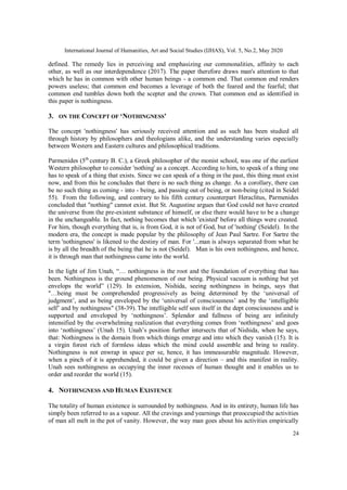 International Journal of Humanities, Art and Social Studies (IJHAS), Vol. 5, No.2, May 2020
24
defined. The remedy lies in perceiving and emphasizing our commonalities, affinity to each
other, as well as our interdependence (2017). The paper therefore draws man's attention to that
which he has in common with other human beings - a common end. That common end renders
powers useless; that common end becomes a leverage of both the feared and the fearful; that
common end tumbles down both the scepter and the crown. That common end as identified in
this paper is nothingness.
3. ON THE CONCEPT OF ‘NOTHINGNESS'
The concept 'nothingness' has seriously received attention and as such has been studied all
through history by philosophers and theologians alike, and the understanding varies especially
between Western and Eastern cultures and philosophical traditions.
Parmenides (5th
century B. C.), a Greek philosopher of the monist school, was one of the earliest
Western philosopher to consider 'nothing' as a concept. According to him, to speak of a thing one
has to speak of a thing that exists. Since we can speak of a thing in the past, this thing must exist
now, and from this he concludes that there is no such thing as change. As a corollary, there can
be no such thing as coming - into - being, and passing out of being, or non-being (cited in Seidel
55). From the following, and contrary to his fifth century counterpart Heraclitus, Parmenides
concluded that "nothing" cannot exist. But St. Augustine argues that God could not have created
the universe from the pre-existent substance of himself, or else there would have to be a change
in the unchangeable. In fact, nothing becomes that which 'existed' before all things were created.
For him, though everything that is, is from God, it is not of God, but of 'nothing' (Seidel). In the
modern era, the concept is made popular by the philosophy of Jean Paul Sartre. For Sartre the
term 'nothingness' is likened to the destiny of man. For '...man is always separated from what he
is by all the breadth of the being that he is not (Seidel). Man is his own nothingness, and hence,
it is through man that nothingness came into the world.
In the light of Jim Unah, “… nothingness is the root and the foundation of everything that has
been. Nothingness is the ground phenomenon of our being. Physical vacuum is nothing but yet
envelops the world” (129). In extension, Nishida, seeing nothingness in beings, says that
"…being must be comprehended progressively as being determined by the ‘universal of
judgment’, and as being enveloped by the ‘universal of consciousness’ and by the ‘intelligible
self’ and by nothingness" (38-39). The intelligible self sees itself in the dept consciousness and is
supported and enveloped by ‘nothingness’. Splendor and fullness of being are infinitely
intensified by the overwhelming realization that everything comes from ‘nothingness’ and goes
into ‘nothingness’ (Unah 15). Unah’s position further intersects that of Nishida, when he says,
that: Nothingness is the domain from which things emerge and into which they vanish (15). It is
a virgin forest rich of formless ideas which the mind could assemble and bring to reality.
Nothingness is not enwrap in space per se, hence, it has immeasurable magnitude. However,
when a pinch of it is apprehended, it could be given a direction – and this manifest in reality.
Unah sees nothingness as occupying the inner recesses of human thought and it enables us to
order and reorder the world (15).
4. NOTHINGNESS AND HUMAN EXISTENCE
The totality of human existence is surrounded by nothingness. And in its entirety, human life has
simply been referred to as a vapour. All the cravings and yearnings that preoccupied the activities
of man all melt in the pot of vanity. However, the way man goes about his activities empirically
 