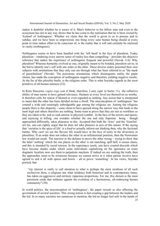 International Journal of Humanities, Art and Social Studies (IJHAS), Vol. 5, No.2, May 2020
25
makes it doubtful whether he is aware of it. Man's behavior to his fellow man and even to the
ecosystem has not in any way shows that he has come to the realization that he is been circled by
'Iceland' of 'nothingness'. Whether we claim that the world is given to us to possess and to
subdue, and we have been so empowered, one thing every sane human being should at every
point in time makes effort to be conscious of, is the reality that it will and certainly be enclosed
in vanity (nothingness).
Nothingness seems to have been handled with the ‘left hand' in the face of pluralism. Today
pluralism – rendering every narrow sense of reality less than compelling – provides the objective
reference that makes the experience of nothingness frequent and powerful (Novak 114). Why
pluralism? Whereas humanity evolved as one, originally meant to be bonded, pluralism set-in, in
the bid to identify one’s self with one order or the other. These diverse orders poisoned their own
subjects with orientations that they only can see through what has been referred to as "the mask
of parochialism" (Novak). The poisonous orientations which disintegrates reality the paper
claims, has made the conception of nothingness negative and therefore yielding negative results.
At the fur of this plurality battle, is the religious order. This is what Soyinka regards as the most
primitive of all human instincts (32).
In Rene Descartes cogito ergo sum (I think, therefore, I am), (qtd. in Sartre 11), the reflective
ability of man seems to have gained relevance. Humans at every level see themselves as worthy.
It therefore calls for rancor if likened or even regarded as nothing. Any action that is interpreted
to mean that the other has been derided invites a dwell. The misconception of ‘nothingness’ has
created a wide and seemingly unbridgeable gap among the religious set. Among the religious
people there is this disparity - some claim to have queued along the narrow way that leads to the
most high and others therefore are nothing. Some want to prove that they are not as worthless as
they are taken to be, and so seek answer in physical combat. In the face of the arrows and spares,
and rejoicing in killing, one wonders whether the one and only Supreme being - though
approached differently, takes pleasures in this. Accepted that both the ‘Jews’ and the ‘Gentiles’
are his, one can rightly argue that he does not take pleasure in acts of this nature. If the saying
that ‘varieties is the spice of life’ is a food to actually inform our thinking then, why the factional
battles. Why can't we see the flavour life would have in the face of unity in the diversities or
pluralities. If an order does not reduce the other to an infinitesimal position, then the Newtonian
law would not result. The reaction or the defense to prove the other wrong – trying to show that
the label ‘nothing’ which the one places on the other is not matching, spill hell, it causes chaos,
and this is attended by social tension. In the supremacy tussle, sets have created discords which
have become shades under which some individuals capitalizing on the ignorance on some
dogmatic loyalists now use them to perpetrate mayhem. If indeed we are seeking the truth, then
the approaches seem to be erroneous because we cannot arrive at it when parties involve have
agreed to end it all with spares and bowls – all to prove ‘something’. In his views, Soyinka
posited, that
“my interest is really to call attention to what is perhaps the most insidious of all such
exclusivist dicta, a religious one what stridency both historical and in contemporary times,
has taken on aggressive and territory rapacious proportions. For me, this dictum is the most
persistent credo that militates against the evolution of a harmonious, all-embracing human
community" (30).
In world politics, the misconception of ‘nothingness’, the paper reveals as also affecting the
government of several societies. This wrong notion is fast-creating a gap between the leaders and
the led. In so many societies too numerous to mention, the led no longer feel safe in the hands of
 