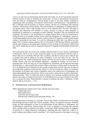 International Journal of Humanities, Art and Social Studies (IJHAS), Vol. 5, No.2, May 2020
27
contract to seek ways to maintaining internal order. But today, we are far beyond the search for
internal security or order to searching for world order. At such an international and universal
level, the claim to “somethingness” and the denial of same to the other, thereby rendering or
regarding the other as nothing, is moving the world towards a self-destruction. The possibility of
this is affirmed with the presence of nuclear warfare, and the use of biological and chemical
weapons, reinforced by missile attacks. The misconceptions of nothingness is making nation to
rise against nation. This is what Soyinka refers to as the “Marxist tool”. For him, “the battle to
eliminate that distinction will continue to occupy societies as long as social inequality is
manifested or enthroned as a principle of social ordering” (Soyinka). Why the distinction and
inequality? The answer is not far-fetched. It is simply because there is the one downsizing or
seeing the other as an outright 'nothing'. Terror which the abnegation of “nothingness” results in,
would beget nothing else but terror, and the violence which is its upspring would certainly begets
violence. According to Jim Unah, “it is only by affirming the other that I can affirm my own
being” (20). If nuclear testing continues like we witnessed in 1999 between Pakistan and Indian
and the ugly situation in the gulf region continues to rear its head, we risk having a third world
war and its magnitude can only be imagined compared to Nagasaki and Hiroshima (Echekwube
300).
This article posits that, the social vices, conflicts and drum beats of wars, threats of annihilation
or destruction which we see or hear around the globe, are not unconnected with the credo or
believe that one is something while the other is nothing. And that in trying to prove that the one
is actually more than as taking by the other, ("nothing"), is the root cause of it all. The ‘big
brother’ nations has wealth of destructive missile and they are used as tools of intimidation on
smaller nations, who now feel belittled, oppressed – regarded as nothing, are now bent on
acquiring same. Well, one may say it is for retaliation or for defense, yet the question that keeps
from the heart, is, what would be the resultant effects of all these to mother earth? Is the earth not
for us to plough and not to plunder? Is man actually making faster his end? The side one takes in
answering these questions would tell how ethical it is for us to build our coffins. It is therefore
the position of the paper that; remove relegation, remove the cankerworm of nothingness, the
long seeking global peace and security, which is now under a serious threat would be guaranteed.
Following Unah, “when we reduce the other to nothing, we eventually annihilate ourselves and
dissolve into what we scheme for the other. It's itself destructive not to give thought to the other,
nor to consider the other. When therefore I scheme to eliminate the other, I ultimately, in final
analysis, dig my own grave…” (21).
6. 'NOTHINGNESS' AS FOUNDATION FOR HARMONY
While explaining the common end of man. Thomas Gray puts it thus:
Sceptre and crown
Must tumble down
And in the dust be equal made
With the poor crooked scythe and spade (Shirley, 5-8).
The excerpt above is pointing to a leverage. There is that which at certain point in time brings
both the high and low to equal state. This is mortality, which is no respecter of anyone. Mortality
brings the final nothingness on man. In the disclaiming of and claiming of 'nothingness' and
'somethingness' respectively, human beings fail to give a thought to a concept that connotes
finite, (mortal) which is attached to his being - mortal man. When mortality passes its judgment
on anyone, he is simply debased to nothingness. Affirming this fact, Unah says; “what is, is
partly nothing, and nothing is partly something.” (16). And the position of the paper is that man
 