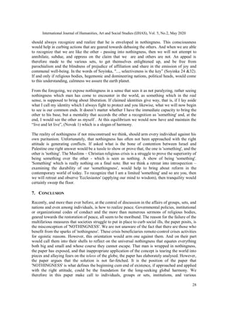 International Journal of Humanities, Art and Social Studies (IJHAS), Vol. 5, No.2, May 2020
28
should always recognize and realize that he is enveloped in nothingness. This consciousness
would help in curbing actions that are geared towards debasing the others. And when we are able
to recognize that we are like the other - passing into nothingness, then we will not attempt to
annihilate, subdue, and oppress on the claim that we are and others are not. An appeal is
therefore made to the various sets, to get themselves enlightened up, and be free from
parochialism and the blindness of prejudice of affiliation and share in the emission of joy and
communal well-being. In the words of Soyinka, "..., selectiveness is the key” (Soyinka 24 &32).
If and only if religious bodies, hegemonic and domineering nations, political heads, would come
to this understanding, calmness we assure the earth planet.
From the foregoing, we expose nothingness in a sense that sees it as not paralyzing, rather seeing
nothingness which man has come to encounter in the world, as something which in the real
sense, is supposed to bring about liberation. If claimed identities give way, that is, if I lay aside
what I call my identity which I always fight to protect and you likewise, what we will now begin
to see is our common ends. It doesn’t matter whether I have the immediate capacity to bring the
other to his base, but a mentality that accords the other a recognition as 'something' and, at the
end, I would see the other as myself . At this equilibrium we would now have and maintain the
“live and let live”, (Novak 1) which is a slogan of harmony.
The reality of nothingness if not misconstrued we think, should arm every individual against his
own puritanism. Unfortunately, that nothingness has often not been approached with the right
attitude is generating conflicts. If asked what is the bone of contention between Israel and
Palestine one right answer would be a tussle to show or prove that, the one is 'something', and the
other is 'nothing'. The Muslims – Christian religious crisis is a struggle to prove the superiority of
being something over the other - which is seen as nothing. A show of being 'something'.
'Something' which is really nothing on a final note. But we think a retreat into introspection –
examining the durability of our 'somethingness', would help to bring about reform in the
contemporary world of today. To recognize that I am a limited 'something' and so are you, then
we will retreat and observe 'Ecclesiastes' (applying our mind to wisdom), then tranquility would
certainly sweep the floor.
7. CONCLUSION
Recently, and more than ever before, at the central of discussion in the affairs of groups, sets, and
nations and even among individuals, is how to realize peace. Governmental policies, institutional
or organizational codes of conduct and the more than numerous sermons of religious bodies,
geared towards the restoration of peace, all seem to be moribund. The reason for the failure of the
multifarious measures that societies struggle to put in place to curb social ills, the paper posits, is
the misconception of 'NOTHINGNESS'. We are not unaware of the fact that there are those who
benefit from the sparks of 'nothingness'. These crisis beneficiaries remote-control crises activities
for egoistic reasons. However, this orientation would arm one against them. And on their part
would call them into their shells to reflect on the universal nothingness that equates everything
both big and small and whose course they cannot escape. That man is wrapped in nothingness,
the paper has exposed, and that inappropriate application of the concept is tearing the world into
pieces and allaying fears on the teleos of the globe, the paper has elaborately analysed. However,
the paper argues that the solution is not far-fetched. It is the position of the paper that
'NOTHINGNESS' is what defines the beginning cum end of existence, if approached and applied
with the right attitude, could be the foundation for the long-seeking global harmony. We
therefore in this paper make call to individuals, groups or sets, institutions, and various
 