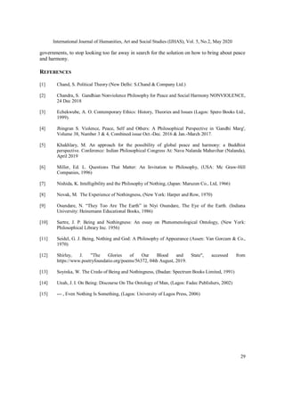 International Journal of Humanities, Art and Social Studies (IJHAS), Vol. 5, No.2, May 2020
29
governments, to stop looking too far away in search for the solution on how to bring about peace
and harmony.
REFERENCES
[1] Chand, S. Political Theory (New Delhi: S.Chand & Company Ltd.)
[2] Chandra, S. Gandhian Nonviolence Philosophy for Peace and Social Harmony NONVIOLENCE,
24 Dec 2018
[3] Echekwube, A. O. Contemporary Ethics: History, Theories and Issues (Lagos: Spero Books Ltd.,
1999).
[4] Jhingran S. Violence, Peace, Self and Others: A Philosophical Perspective in 'Gandhi Marg',
Volume 38, Number 3 & 4, Combined issue Oct.-Dec. 2016 & Jan.-March 2017.
[5] Khakhlary, M. An approach for the possibility of global peace and harmony: a Buddhist
perspective. Conference: Indian Philosophical Congress At: Nava Nalanda Mahavihar (Nalanda),
April 2019
[6] Miller, Ed. L. Questions That Matter: An Invitation to Philosophy, (USA: Mc Graw-Hill
Companies, 1996)
[7] Nishida, K. Intelligibility and the Philosophy of Nothing, (Japan: Maruzen Co., Ltd, 1966)
[8] Novak, M. The Experience of Nothingness, (New York: Harper and Row, 1970)
[9] Osundare, N. “They Too Are The Earth” in Niyi Osundare, The Eye of the Earth. (Indiana
University: Heinemann Educational Books, 1986)
[10] Sartre, J. P. Being and Nothingness: An essay on Phenomenological Ontology, (New York:
Philosophical Library Inc. 1956)
[11] Seidel, G. J. Being, Nothing and God: A Philosophy of Appearance (Assen: Van Gorcum & Co.,
1970)
[12] Shirley, J. "The Glories of Our Blood and State", accessed from
https://www.poetryfoundatio.org/poems/56372, 04th August, 2019.
[13] Soyinka, W. The Credo of Being and Nothingness, (Ibadan: Spectrum Books Limited, 1991)
[14] Unah, J. I. On Being: Discourse On The Ontology of Man, (Lagos: Fadec Publishers, 2002)
[15] --- , Even Nothing Is Something, (Lagos: University of Lagos Press, 2006)
 