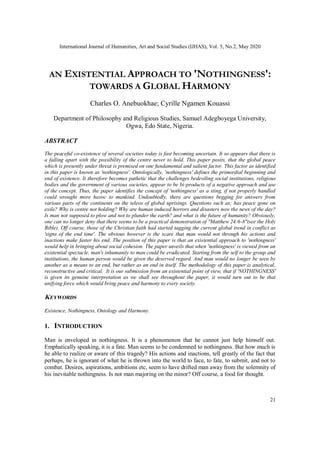 International Journal of Humanities, Art and Social Studies (IJHAS), Vol. 5, No.2, May 2020
21
AN EXISTENTIAL APPROACH TO 'NOTHINGNESS':
TOWARDS A GLOBAL HARMONY
Charles O. Anebuokhae; Cyrille Ngamen Kouassi
Department of Philosophy and Religious Studies, Samuel Adegboyega University,
Ogwa, Edo State, Nigeria.
ABSTRACT
The peaceful co-existence of several societies today is fast becoming uncertain. It so appears that there is
a falling apart with the possibility of the centre never to hold. This paper posits, that the global peace
which is presently under threat is premised on one fundamental and salient factor. This factor as identified
in this paper is known as 'nothingness'. Ontologically, 'nothingness' defines the primordial beginning and
end of existence. It therefore becomes pathetic that the challenges bedeviling social institutions, religious
bodies and the government of various societies, appear to be bi-products of a negative approach and use
of the concept. Thus, the paper identifies the concept of 'nothingness' as a sting, if not properly handled
could wrought more havoc to mankind. Undoubtedly, there are questions begging for answers from
various parts of the continents on the teleos of global uprisings. Questions such as; has peace gone on
exile? Why is centre not holding? Why are human induced horrors and disasters now the news of the day?
Is man not supposed to plow and not to plunder the earth? and what is the future of humanity? Obviously,
one can no longer deny that there seems to be a practical demonstration of "Matthew 24:6-8"(see the Holy
Bible). Off course, those of the Christian faith had started tagging the current global trend in conflict as
'signs of the end time'. The obvious however is the scare that man would not through his actions and
inactions make faster his end. The position of this paper is that an existential approach to 'nothingness'
would help in bringing about social cohesion. The paper unveils that when 'nothingness' is viewed from an
existential spectacle, man's inhumanity to man could be eradicated. Starting from the self to the group and
institutions, the human person would be given the deserved regard. And man would no longer be seen by
another as a means to an end, but rather as an end in itself. The methodology of this paper is analytical,
reconstructive and critical. It is our submission from an existential point of view, that if 'NOTHINGNESS'
is given its genuine interpretation as we shall see throughout the paper, it would turn out to be that
unifying force which would bring peace and harmony to every society.
KEYWORDS
Existence, Nothingness, Ontology and Harmony.
1. INTRODUCTION
Man is enveloped in nothingness. It is a phenomenon that he cannot just help himself out.
Emphatically speaking, it is a fate. Man seems to be condemned to nothingness. But how much is
he able to realize or aware of this tragedy? His actions and inactions, tell greatly of the fact that
perhaps, he is ignorant of what he is thrown into the world to face, to fate, to submit, and not to
combat. Desires, aspirations, ambitions etc, seem to have drifted man away from the solemnity of
his inevitable nothingness. Is not man majoring on the minor? Off course, a food for thought.
 
