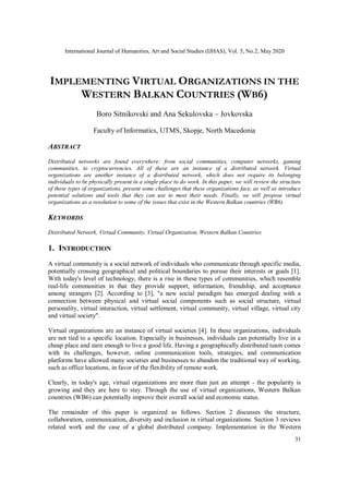 International Journal of Humanities, Art and Social Studies (IJHAS), Vol. 5, No.2, May 2020
31
IMPLEMENTING VIRTUAL ORGANIZATIONS IN THE
WESTERN BALKAN COUNTRIES (WB6)
Boro Sitnikovski and Ana Sekulovska – Jovkovska
Faculty of Informatics, UTMS, Skopje, North Macedonia
ABSTRACT
Distributed networks are found everywhere: from social communities, computer networks, gaming
communities, to cryptocurrencies. All of these are an instance of a distributed network. Virtual
organizations are another instance of a distributed network, which does not require its belonging
individuals to be physically present in a single place to do work. In this paper, we will review the structure
of these types of organizations, present some challenges that these organizations face, as well as introduce
potential solutions and tools that they can use to meet their needs. Finally, we will propose virtual
organizations as a resolution to some of the issues that exist in the Western Balkan countries (WB6).
KEYWORDS
Distributed Network, Virtual Community, Virtual Organization, Western Balkan Countries
1. INTRODUCTION
A virtual community is a social network of individuals who communicate through specific media,
potentially crossing geographical and political boundaries to pursue their interests or goals [1].
With today's level of technology, there is a rise in these types of communities, which resemble
real-life communities in that they provide support, information, friendship, and acceptance
among strangers [2]. According to [3], "a new social paradigm has emerged dealing with a
connection between physical and virtual social components such as social structure, virtual
personality, virtual interaction, virtual settlement, virtual community, virtual village, virtual city
and virtual society".
Virtual organizations are an instance of virtual societies [4]. In these organizations, individuals
are not tied to a specific location. Especially in businesses, individuals can potentially live in a
cheap place and earn enough to live a good life. Having a geographically distributed team comes
with its challenges, however, online communication tools, strategies, and communication
platforms have allowed many societies and businesses to abandon the traditional way of working,
such as office locations, in favor of the flexibility of remote work.
Clearly, in today's age, virtual organizations are more than just an attempt - the popularity is
growing and they are here to stay. Through the use of virtual organizations, Western Balkan
countries (WB6) can potentially improve their overall social and economic status.
The remainder of this paper is organized as follows. Section 2 discusses the structure,
collaboration, communication, diversity and inclusion in virtual organizations. Section 3 reviews
related work and the case of a global distributed company. Implementation in the Western
 