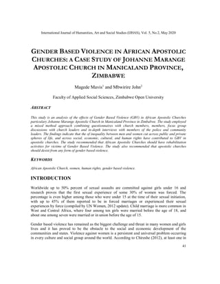 International Journal of Humanities, Art and Social Studies (IJHAS), Vol. 5, No.2, May 2020
41
GENDER BASED VIOLENCE IN AFRICAN APOSTOLIC
CHURCHES: A CASE STUDY OF JOHANNE MARANGE
APOSTOLIC CHURCH IN MANICALAND PROVINCE,
ZIMBABWE
Magede Mavis1
and Mbwirire John2
Faculty of Applied Social Sciences, Zimbabwe Open University
ABSTRACT
This study is an analysis of the effects of Gender Based Violence (GBV) in African Apostolic Churches
particulary Johanne Marange Apostolic Church in Manicaland Province in Zimbabwe. The study employed
a mixed method approach combining questionnaires with church members, members, focus group
discussions with church leaders and in-depth interviews with members of the police and community
leaders. The findings indicate that the of inequality between men and women cut across public and private
spheres of life, and across social, economic, cultural, and human rights have contributed to GBV in
apostolic churches. The study recommended that African Apostolic Churches should have rehabilitation
activities for victims of Gender Based Violence. The study also recommended that apostolic churches
should desist from any form of gender based violence.
KEYWORDS
African Apostolic Church, women, human rights, gender based violence.
INTRODUCTION
Worldwide up to 50% percent of sexual assaults are committed against girls under 16 and
research proves that the first sexual experience of some 30% of women was forced. The
percentage is even higher among those who were under 15 at the time of their sexual initiation,
with up to 45% of them reported to be in forced marriages or experienced their sexual
experiences by force (compiled by UN Women, 2012 update). Child marriage is more common in
West and Central Africa, where four among ten girls were married before the age of 18, and
about one among seven were married or in union before the age of 15.
Gender based violence has remained as the biggest challenge and threat in many women and girls
lives and it has proved to be the obstacle to the social and economic development of the
communities and states. Violence against women is a persistent and universal problem occurring
in every culture and social group around the world. According to Chireshe (2012), at least one in
 