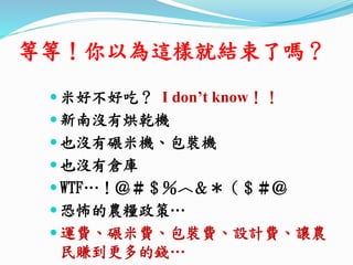 等等！你以為這樣就結束了嗎？
 米好不好吃？ I don’t know！！
 新南沒有烘乾機
 也沒有碾米機、包裝機
 也沒有倉庫
 WTF…！＠＃＄％︿＆＊（＄＃＠
 恐怖的農糧政策…
 運費、碾米費、包裝費、設計費、讓農
民賺到更多的錢…
 