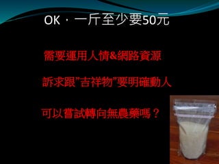 OK，一斤至少要50元
需要運用人情&網路資源
訴求跟”吉祥物”要明確動人
可以嘗試轉向無農藥嗎？
 