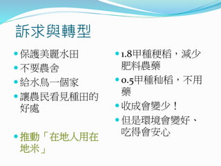 訴求與轉型
 保護美麗水田
 不要農舍
 給水鳥一個家
 讓農民看見種田的
好處
 推動「在地人用在
地米」
 1.8甲種稉稻，減少
肥料農藥
 0.5甲種秈稻，不用
藥
 收成會變少！
 但是環境會變好、
吃得會安心
 