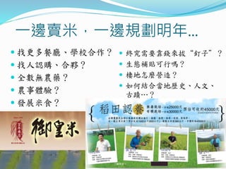 一邊賣米，一邊規劃明年…
 找更多餐廳、學校合作？
 找人認購、合夥？
 全數無農藥？
 農事體驗？
 發展米食？
 終究需要靠錢來拔“釘子”？
 生態補貼可行嗎？
 棲地怎麼營造？
 如何結合當地歷史、人文、
古蹟…？
 