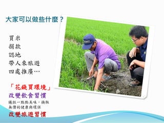 大家可以做些什麼？
買米
捐款
認地
帶人來旅遊
四處推廣…
「花錢買環境」
改變飲食習慣
犧牲一點點美味，換取
無價的健康與環保
改變旅遊習慣
 
