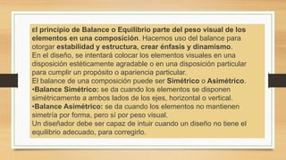 El principio de Balance o Equilibrio parte del peso visual de los
elementos en una composición. Hacemos uso del balance para
otorgar estabilidad y estructura, crear énfasis y dinamismo.
En el diseño, se intentará colocar los elementos visuales en una
disposición estéticamente agradable o en una disposición particular
para cumplir un propósito o apariencia particular.
El balance de una composición puede ser Simétrico o Asimétrico.
•Balance Simétrico: se da cuando los elementos se disponen
simétricamente a ambos lados de los ejes, horizontal o vertical.
•Balance Asimétrico: se da cuando los elementos no mantienen
simetría por forma, pero sí por peso visual.
Un diseñador debe ser capaz de intuir cuando un diseño no tiene el
equilibrio adecuado, para corregirlo.
 