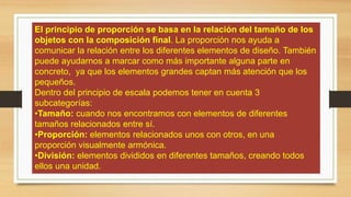 El principio de proporción se basa en la relación del tamaño de los
objetos con la composición final. La proporción nos ayuda a
comunicar la relación entre los diferentes elementos de diseño. También
puede ayudarnos a marcar como más importante alguna parte en
concreto, ya que los elementos grandes captan más atención que los
pequeños.
Dentro del principio de escala podemos tener en cuenta 3
subcategorías:
•Tamaño: cuando nos encontramos con elementos de diferentes
tamaños relacionados entre sí.
•Proporción: elementos relacionados unos con otros, en una
proporción visualmente armónica.
•División: elementos divididos en diferentes tamaños, creando todos
ellos una unidad.
 