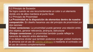 5.2 Principio de Sucesión
Se logra cuando se usa recurrentemente un color o un elemento
donde uno de ellos mantiene el punto focal.
5.2 Principio de Proximidad
La Proximidad es la disposición de elementos dentro de nuestra
composición. En diseño hacemos uso del principio de proximidad por
dos razones:
•Crear conexiones: La proximidad puede generar una relación entre
dos objetos, generar relevancia, jerarquía, estructurar
•Disipar conexiones: La proximidad también puede reflejar la
carencia de relación entre elementos.
Y no debemos olvidar que también podemos otorgar unidad mediante
la armonía con el uso de colores análogos o mediante el contraste con
el uso de colores complementarios
 