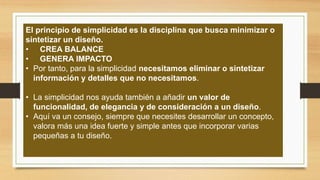 El principio de simplicidad es la disciplina que busca minimizar o
sintetizar un diseño.
• CREA BALANCE
• GENERA IMPACTO
• Por tanto, para la simplicidad necesitamos eliminar o sintetizar
información y detalles que no necesitamos.
• La simplicidad nos ayuda también a añadir un valor de
funcionalidad, de elegancia y de consideración a un diseño.
• Aquí va un consejo, siempre que necesites desarrollar un concepto,
valora más una idea fuerte y simple antes que incorporar varias
pequeñas a tu diseño.
 