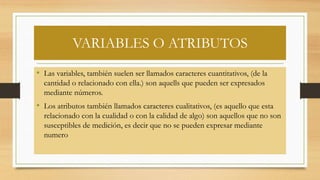 VARIABLES O ATRIBUTOS
• Las variables, también suelen ser llamados caracteres cuantitativos, (de la
cantidad o relacionado con ella.) son aquells que pueden ser expresados
mediante números.
• Los atributos también llamados caracteres cualitativos, (es aquello que esta
relacionado con la cualidad o con la calidad de algo) son aquellos que no son
susceptibles de medición, es decir que no se pueden expresar mediante
numero
 