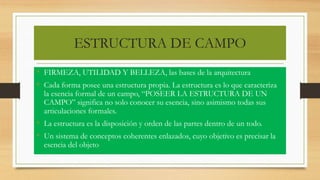 ESTRUCTURA DE CAMPO
• FIRMEZA, UTILIDAD Y BELLEZA, las bases de la arquitectura
• Cada forma posee una estructura propia. La estructura es lo que caracteriza
la esencia formal de un campo, “POSEER LA ESTRUCTURA DE UN
CAMPO” significa no solo conocer su esencia, sino asimismo todas sus
articulaciones formales.
• La estructura es la disposición y orden de las partes dentro de un todo.
• Un sistema de conceptos coherentes enlazados, cuyo objetivo es precisar la
esencia del objeto
 