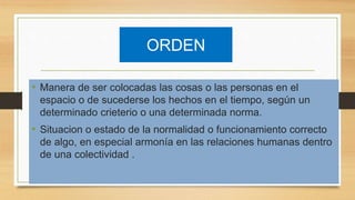 ORDEN
• Manera de ser colocadas las cosas o las personas en el
espacio o de sucederse los hechos en el tiempo, según un
determinado crieterio o una determinada norma.
• Situacion o estado de la normalidad o funcionamiento correcto
de algo, en especial armonía en las relaciones humanas dentro
de una colectividad .
 