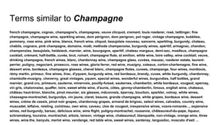 Terms similar to Champagne
french champagne, cognac, champagne's, champagnes, veuve clicquot, cremant, louis roederer, rosé, taittinger, fine
champagne, champagne wine, sparkling wines, dom pérignon, dom perignon, pol roger, vintage champagne, bubblies,
pommery, rose wine, pink wine, blancs, french wine, cliquot, beaujolais nouveau, sancerre, sparkling, burgundy, chateau,
chablis, cognacs, pink champagne, domaine, moët, methode champenoise, burgundy wines, apéritif, armagnac, chandon,
champenoise, beaujolais, heidsieck, marnier, wine, bourgogne, aperitif, chateau margaux, demi-sec, moelleux, champagne
cocktail, crémant, half-bottle, cuvée, brut, ruinart, champagne flute, st emilion, white wine, loire valley, wine cocktail, veuve,
drinking champagne, french wines, blanc, chardonnay wine, champagne glass, cuvées, mauzac, roederer estate, laurent-
perrier, puligny, negociant, prosecco, rose wines, gloria ferrer, red wine, musigny, coteaux, corton-charlemagne, fine wine,
dessert wine, bordeaux, champagne glasses, cheval blanc, champagne flutes, cuvees, champange, four wines, montlouis,
rémy martin, primeur, fine wines, lirac, d'yquem, burgundy wine, red bordeaux, brandy, cuvee, white burgundy, chardonnay,
chambolle-musigny, cheverny, great vintages, yquem, special wines, wonderful wines, burgundies, half bottles, grand
marnier, grand cru, primeurs, sauterne, minervois, pouilly-fuissé, sauternes, chambertin, white bordeaux, vougeot, epernay,
vin gris, chalonnaise, quaffer, loire, sweet white wine, d'aunis, côtes, gevrey-chambertin, limoux, english wine, chateaux,
château haut-brion, blanche, pinot meunier, six glasses, mâconnais, épernay, bourbon, sparkler, volnay, white wines,
chassagne-montrachet, burgundys, vin jaune, claret, beaune, grande champagne, white grapes, bordeaux wine, dessert
wines, crème de cassis, pinot noir grapes, chardonnay grapes, armand de brignac, select wines, calvados, country wine,
muscadet, leflaive, reisling, cointreau, own wine, caveau, clos de vougeot, inexpensive wines, vosne-romanée..., expensive
wines, red burgundy, barsac, delicious wine, wine flight, puligny-montrachet, rousanne, châteauneuf-du-pape, liqueur,
schramsberg, touraine, montrachet, arbois, lanson, vintage wine, chateauneuf, blanquette, non-vintage, orange wine, three
wines, wine.the, banyuls, merlot wine, vendange, red table wine, sweet wines, santenay, languedoc, moscato d'asti …
 