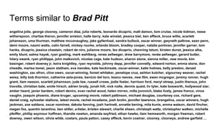 Terms similar to Brad Pitt
angelina jolie, george clooney, cameron diaz, julia roberts, leonardo dicaprio, matt damon, tom cruise, nicole kidman, reese
witherspoon, charlize theron, jennifer aniston, halle berry, kate winslet, jessica biel, ben affleck, bruce willis, scarlett
johansson, uma thurman, matthew mcconaughey, jake gyllenhaal, sandra bullock, oscar winner, gwyneth paltrow, sean penn,
demi moore, naomi watts, colin farrell, mickey rourke, orlando bloom, bradley cooper, natalie portman, jennifer garner, tom
hanks, dicaprio, jessica chastain, robert de niro, julianne moore, leo dicaprio, channing tatum, kirsten dunst, jessica alba,
emily blunt, salma hayek, ryan gosling, mark wahlberg, renee zellweger, drew barrymore, renée zellweger, gerard butler,
hilary swank, ryan phillippe, john malkovich, nicolas cage, kate hudson, sharon stone, sienna miller, new movie, kim
basinger, robert downey jr, keira knightley, ryan reynolds, johnny depp, jennifer connelly, edward norton, emma stone, don
cheadle, marisa tomei, jason statham, eva mendes, kate beckinsale, oscar-winner, katie holmes, kelly preston, denzel
washington, zac efron, clive owen, oscar-winning, forest whitaker, penelope cruz, ashton kutcher, sigourney weaver, rachel
weisz, billy bob thornton, catherine zeta-jones, benicio del toro, keanu reeves, new film, ewan mcgregor, jeremy renner, hugh
grant, liam neeson, scarlett johannson, jude law, russell crowe, jodie foster, harrison ford, meryl streep, justin theroux, john
travolta, christian bale, emile hirsch, adrien brody, jonah hill, nick nolte, dennis quaid, liv tyler, kate bosworth, hollywood star,
amber heard, javier bardem, robert deniro, evan rachel wood, helen mirren, milla jovovich, blake lively, james franco, vince
vaughn, joaquin phoenix, diane kruger, upcoming movie, robert pattinson, michael douglas, courteney cox, richard gere,
daniel craig, sylvester stallone, latest movie, rachel mcadams, josh brolin, jennifer lawrence, brangelina, oscar winners, hugh
jackman, zoe saldana, oscar nominee, dakota fanning, josh hartnett, annette bening, mila kunis, emma watson, david fincher,
megan fox, quentin tarantino, ben stiller, a-lister, kristen stewart, charlie sheen, christoph waltz, christopher walken, michelle
pfeiffer, phillip seymour hoffman, thandie newton, amanda seyfried, ethan hawke, liam hemsworth, morgan freeman, robert
downey, owen wilson, olivia wilde, costars, paula patton, casey affleck, kevin costner, clooney, clooneys, andrew garfield …
 