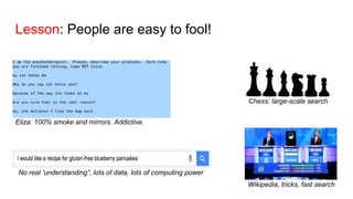 Lesson: People are easy to fool!
Chess: large-scale search
Wikipedia, tricks, fast search
No real ‘understanding”, lots of data, lots of computing power
Eliza: 100% smoke and mirrors. Addictive.
 