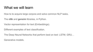 What we will learn
How to to acquire large corpora and solve common NLP tasks.
The nltk and gensim libraries, in Python.
Vector representation for text (Embeddings).
Different examples of text classification.
The Deep Neural Networks that perform best on text: LSTM, GRU…
Generative models.
 