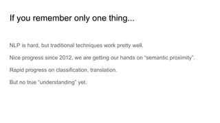 If you remember only one thing...
NLP is hard, but traditional techniques work pretty well.
Nice progress since 2012, we are getting our hands on “semantic proximity”.
Rapid progress on classification, translation.
But no true “understanding” yet.
 