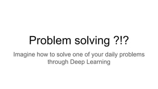 Problem solving ?!?
Imagine how to solve one of your daily problems
through Deep Learning
 