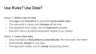Use Rules? Use Data?
Option 1: Write a set of rules
- Use logic and heuristics to assemble hand-coded rules
- The real world is messy and changes all the time
- This approach won't scale, and it’s expensive (people)
- (We don’t have a symbol-manipulation engine in our heads)
Option 2: Learn from data
- Uses examples to find patterns automatically: the more data, the better!
- Automatically adapts to new data
- This approach scales, and it’s cheap (computing power)
 
