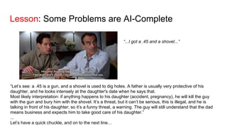 Lesson: Some Problems are AI-Complete
“...I got a .45 and a shovel...”
“Let’s see: a .45 is a gun, and a shovel is used to dig holes. A father is usually very protective of his
daughter, and he looks intensely at the daughter's date when he says that.
Most likely interpretation: if anything happens to his daughter (accident, pregnancy), he will kill the guy
with the gun and bury him with the shovel. It’s a threat, but it can’t be serious, this is illegal, and he is
talking in front of his daughter; so it’s a funny threat, a warning. The guy will still understand that the dad
means business and expects him to take good care of his daughter.”
...
Let’s have a quick chuckle, and on to the next line…
 