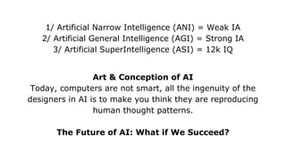 1/ Artificial Narrow Intelligence (ANI) = Weak IA
2/ Artificial General Intelligence (AGI) = Strong IA
3/ Artificial SuperIntelligence (ASI) = 12k IQ
Art & Conception of AI
Today, computers are not smart, all the ingenuity of the
designers in AI is to make you think they are reproducing
human thought patterns.
The Future of AI: What if We Succeed?
 