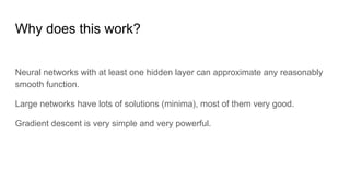 Why does this work?
Neural networks with at least one hidden layer can approximate any reasonably
smooth function.
Large networks have lots of solutions (minima), most of them very good.
Gradient descent is very simple and very powerful.
 