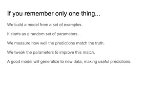 If you remember only one thing...
We build a model from a set of examples.
It starts as a random set of parameters.
We measure how well the predictions match the truth.
We tweak the parameters to improve this match.
A good model will generalize to new data, making useful predictions.
 