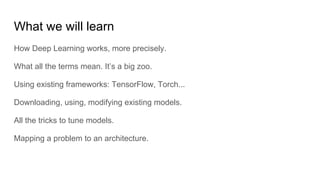 What we will learn
How Deep Learning works, more precisely.
What all the terms mean. It’s a big zoo.
Using existing frameworks: TensorFlow, Torch...
Downloading, using, modifying existing models.
All the tricks to tune models.
Mapping a problem to an architecture.
 